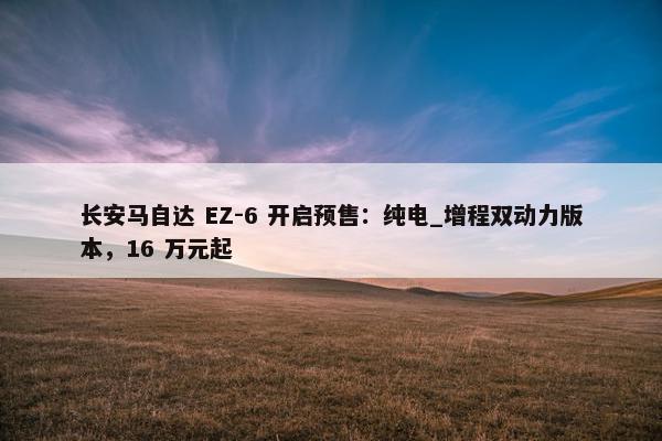 长安马自达 EZ-6 开启预售：纯电_增程双动力版本，16 万元起