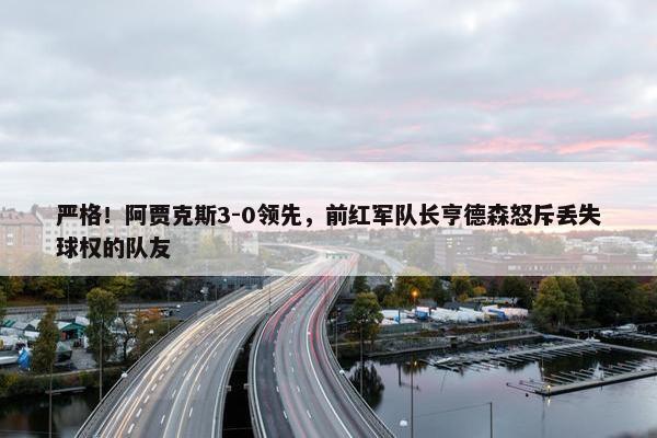 严格！阿贾克斯3-0领先，前红军队长亨德森怒斥丢失球权的队友