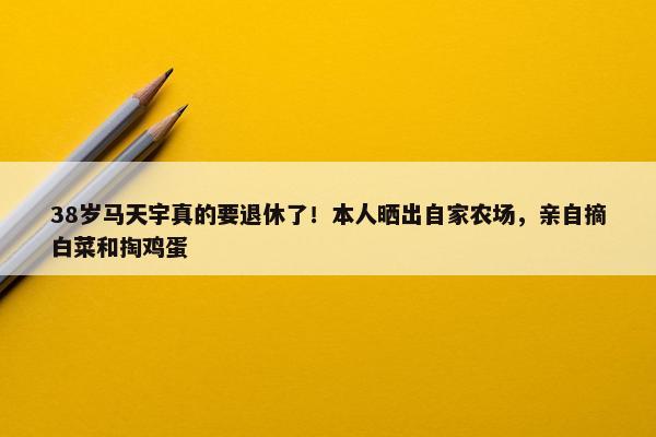 38岁马天宇真的要退休了！本人晒出自家农场，亲自摘白菜和掏鸡蛋