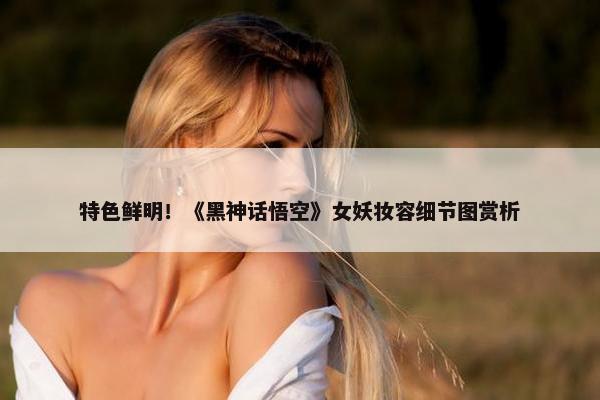 特色鲜明！《黑神话悟空》女妖妆容细节图赏析