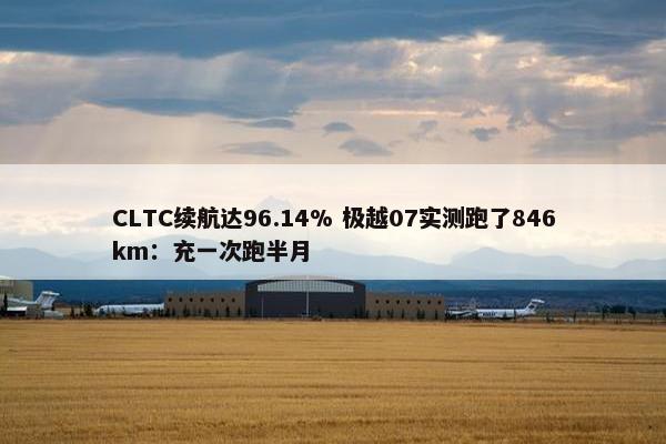 CLTC续航达96.14% 极越07实测跑了846km：充一次跑半月