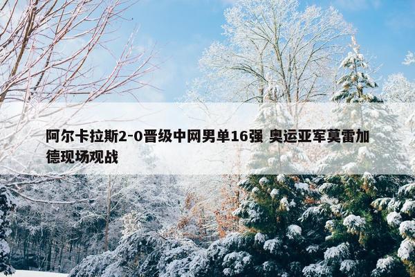 阿尔卡拉斯2-0晋级中网男单16强 奥运亚军莫雷加德现场观战