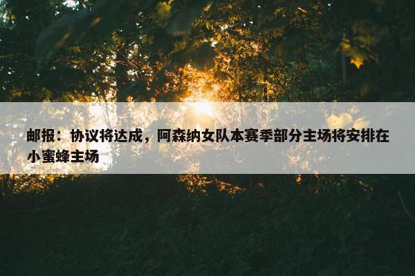 邮报：协议将达成，阿森纳女队本赛季部分主场将安排在小蜜蜂主场