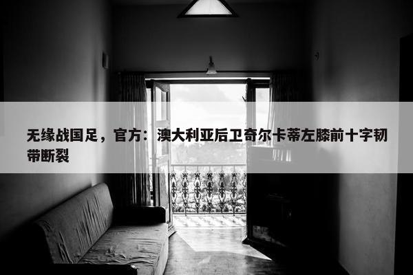 无缘战国足，官方：澳大利亚后卫奇尔卡蒂左膝前十字韧带断裂