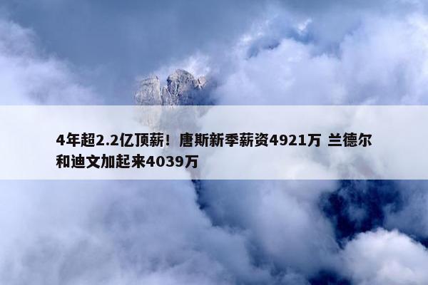 4年超2.2亿顶薪！唐斯新季薪资4921万 兰德尔和迪文加起来4039万