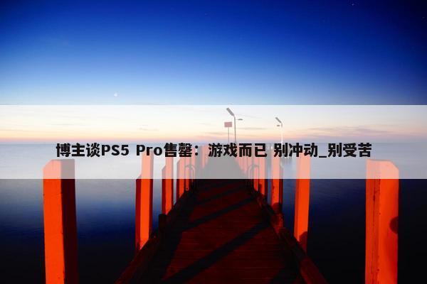 博主谈PS5 Pro售罄：游戏而已 别冲动_别受苦