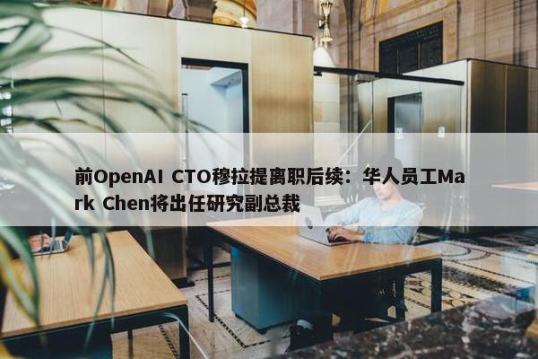 前OpenAI CTO穆拉提离职后续：华人员工Mark Chen将出任研究副总裁