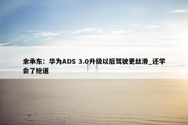 余承东：华为ADS 3.0升级以后驾驶更丝滑_还学会了抢道