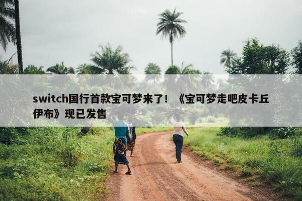 switch国行首款宝可梦来了！《宝可梦走吧皮卡丘伊布》现已发售