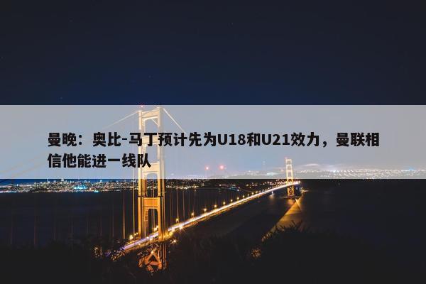 曼晚：奥比-马丁预计先为U18和U21效力，曼联相信他能进一线队