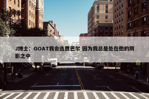 J博士：GOAT我会选贾巴尔 因为我总是处在他的阴影之中