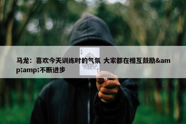 马龙：喜欢今天训练时的气氛 大家都在相互鼓励&amp;不断进步