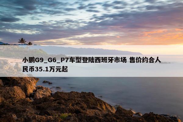 小鹏G9_G6_P7车型登陆西班牙市场 售价约合人民币35.1万元起