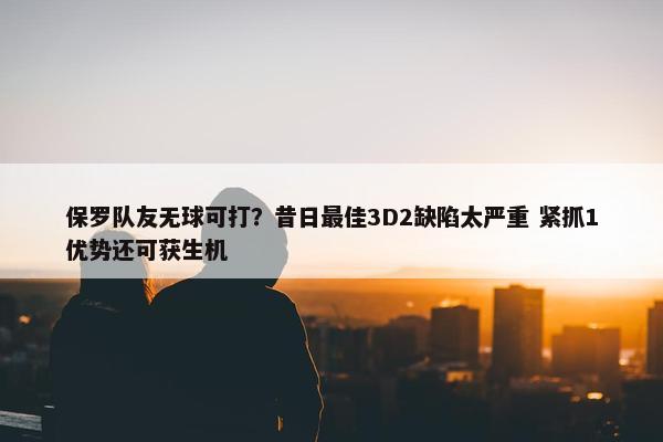 保罗队友无球可打？昔日最佳3D2缺陷太严重 紧抓1优势还可获生机