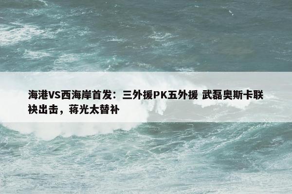 海港VS西海岸首发：三外援PK五外援 武磊奥斯卡联袂出击，蒋光太替补