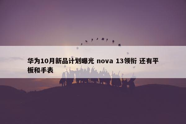 华为10月新品计划曝光 nova 13领衔 还有平板和手表