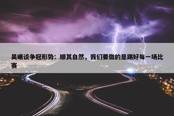 吴曦谈争冠形势：顺其自然，我们要做的是踢好每一场比赛