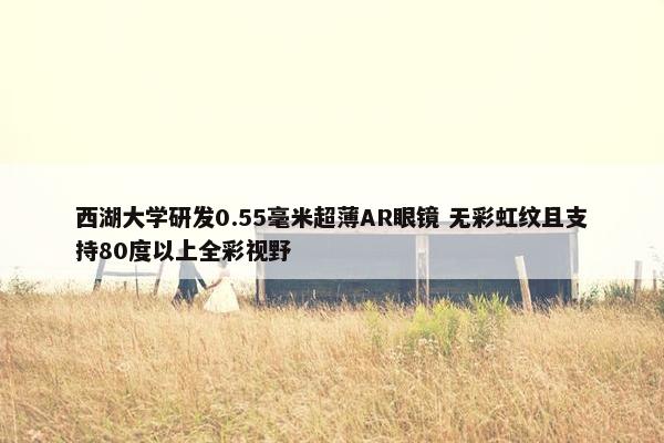 西湖大学研发0.55毫米超薄AR眼镜 无彩虹纹且支持80度以上全彩视野