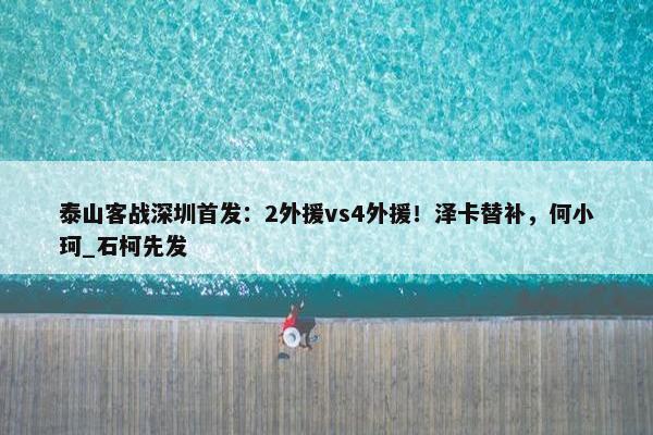 泰山客战深圳首发：2外援vs4外援！泽卡替补，何小珂_石柯先发