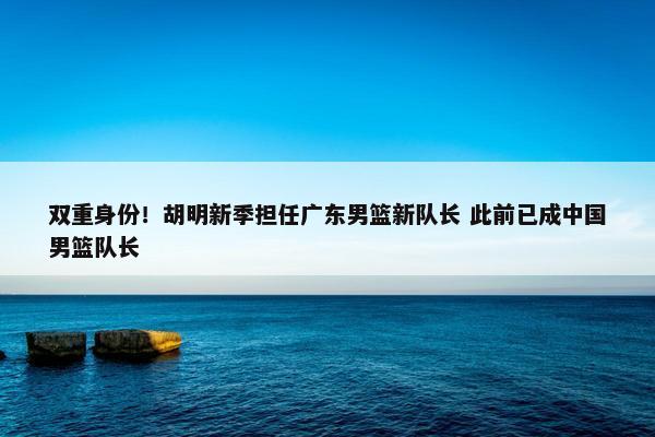 双重身份！胡明新季担任广东男篮新队长 此前已成中国男篮队长