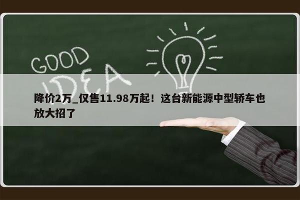 降价2万_仅售11.98万起！这台新能源中型轿车也放大招了