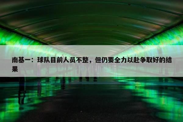 南基一：球队目前人员不整，但仍要全力以赴争取好的结果