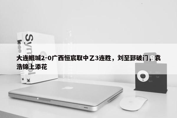 大连鲲城2-0广西恒宸取中乙3连胜，刘至郅破门，袁浩锦上添花