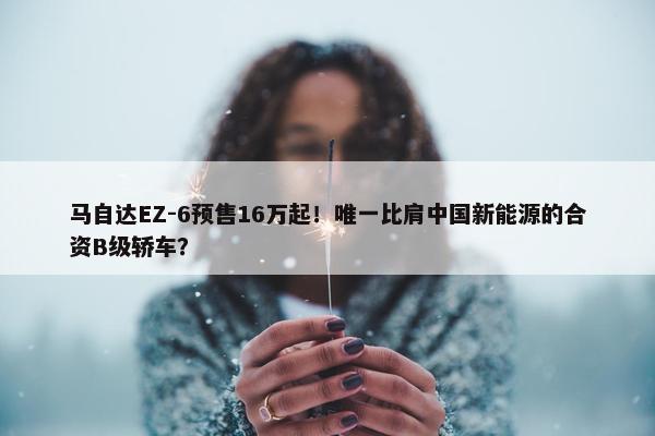 马自达EZ-6预售16万起！唯一比肩中国新能源的合资B级轿车？