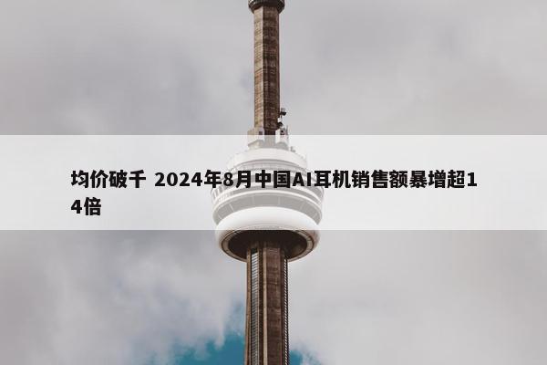 均价破千 2024年8月中国AI耳机销售额暴增超14倍