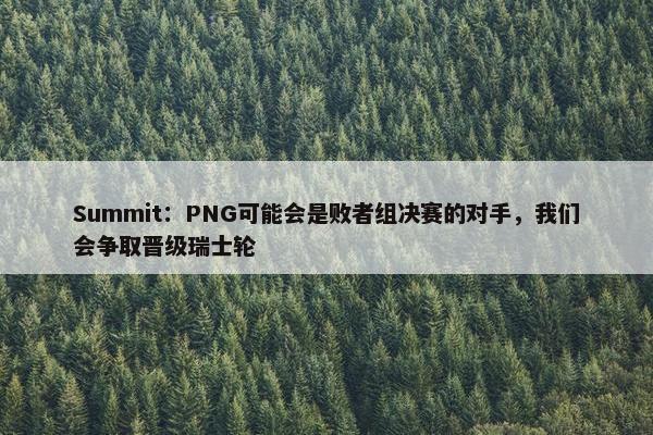 Summit：PNG可能会是败者组决赛的对手，我们会争取晋级瑞士轮