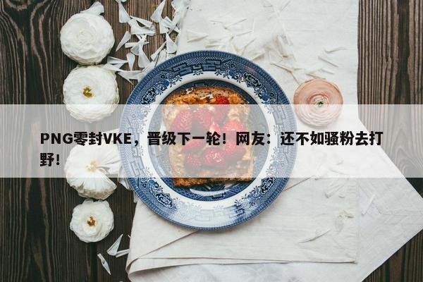 PNG零封VKE，晋级下一轮！网友：还不如骚粉去打野！