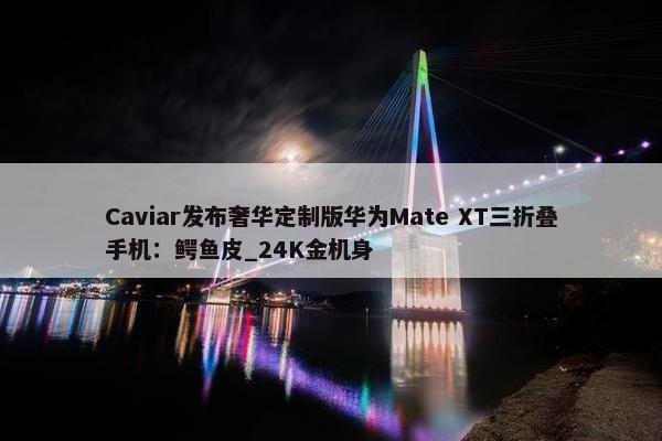 Caviar发布奢华定制版华为Mate XT三折叠手机：鳄鱼皮_24K金机身