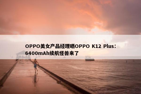 OPPO美女产品经理晒OPPO K12 Plus：6400mAh续航怪兽来了