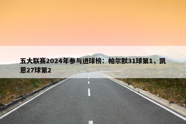 五大联赛2024年参与进球榜：帕尔默31球第1，凯恩27球第2