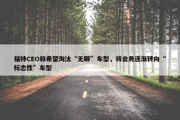 福特CEO称希望淘汰“无聊”车型，将业务逐渐转向“标志性”车型