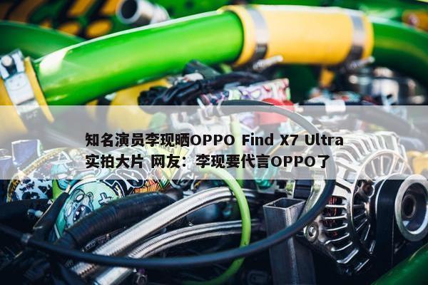 知名演员李现晒OPPO Find X7 Ultra实拍大片 网友：李现要代言OPPO了