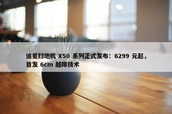 追觅扫地机 X50 系列正式发布：6299 元起，首发 6cm 越障技术