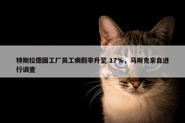 特斯拉德国工厂员工病假率升至 17%，马斯克亲自进行调查