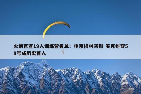 火箭官宣19人训练营名单：申京格林领衔 麦克维穿58号成历史首人