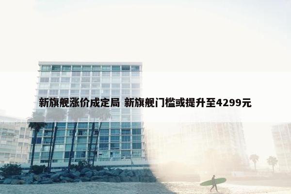 新旗舰涨价成定局 新旗舰门槛或提升至4299元