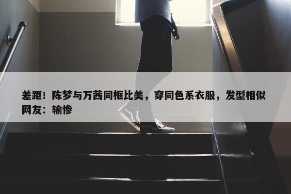 差距！陈梦与万茜同框比美，穿同色系衣服，发型相似 网友：输惨