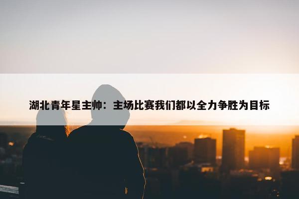 湖北青年星主帅：主场比赛我们都以全力争胜为目标