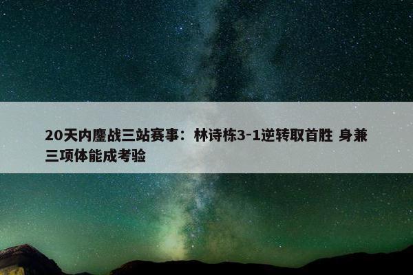 20天内鏖战三站赛事：林诗栋3-1逆转取首胜 身兼三项体能成考验