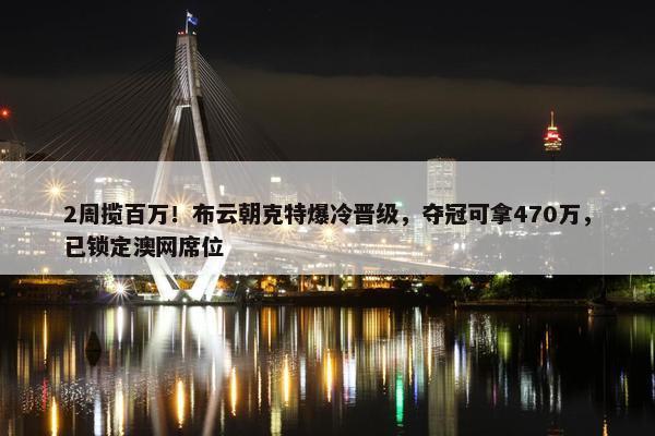 2周揽百万！布云朝克特爆冷晋级，夺冠可拿470万，已锁定澳网席位