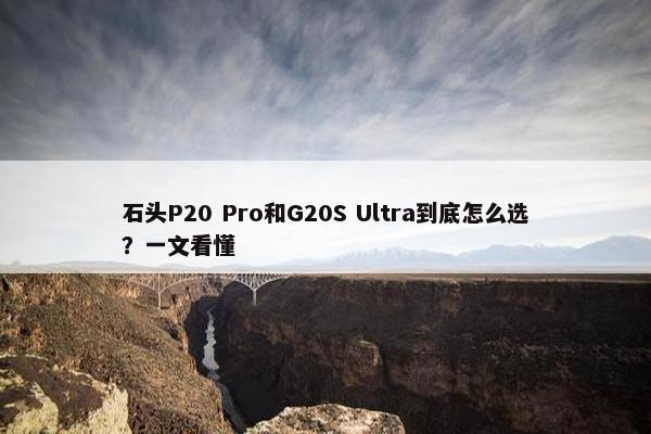 石头P20 Pro和G20S Ultra到底怎么选？一文看懂