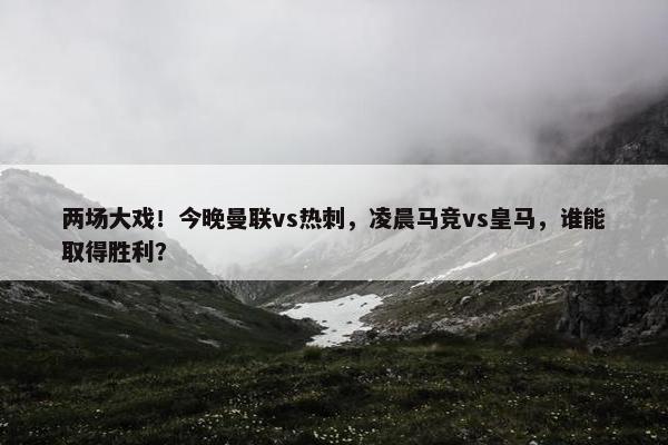 两场大戏！今晚曼联vs热刺，凌晨马竞vs皇马，谁能取得胜利？