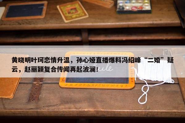 黄晓明叶珂恋情升温，孙心娅直播爆料冯绍峰“二婚”疑云，赵丽颖复合传闻再起波澜！