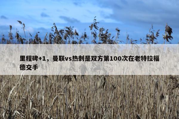 里程碑+1，曼联vs热刺是双方第100次在老特拉福德交手