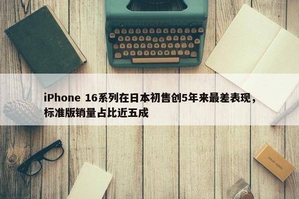 iPhone 16系列在日本初售创5年来最差表现，标准版销量占比近五成