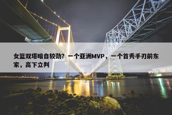 女篮双塔暗自较劲？一个亚洲MVP，一个首秀手刃前东家，高下立判